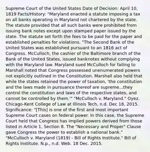 Supreme Court of the United States Date of Decision: April 10, 1819 Facts/History: "Maryland enacted a statute imposing a tax on all banks operating in Maryland not chartered by the state. The statute provided that all such banks were prohibited from issuing bank notes except upon stamped paper issued by the state. The statute set forth the fees to be paid for the paper and established penalties for violations. "The Second Bank of the United States was established pursuant to an 1816 act of Congress. McCulloch, the cashier of the Baltimore branch of the Bank of the United States, issued banknotes without complying with the Maryland law. Maryland sued McCulloch for failing to Marshall noted that Congress possessed unenumerated powers not explicitly outlined in the Constitution. Marshall also held that while the states retained the power of taxation, 'the constitution and the laws made in pursuance thereof are supreme...they control the constitution and laws of the respective states, and cannot be controlled by them.'" "McCulloch v. Maryland." Oyez. Chicago-Kent College of Law at Illinois Tech, n.d. Dec 18, 2015. Significance: "[This] is one of the first and most important Supreme Court cases on federal power. In this case, the Supreme Court held that Congress has implied powers derived from those listed in Article 1, Section 8. The "Necessary and Proper" Clause gave Congress the power to establish a national bank." "McCulloch v. Maryland (1819) - Bill of Rights Institute." Bill of Rights Institute. N.p., n.d. Web. 18 Dec. 2015.