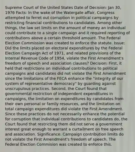 Supreme Court of the United States Date of Decision: Jan 30, 1976 Facts: In the wake of the Watergate affair, Congress attempted to ferret out corruption in political campaigns by restricting financial contributions to candidates. Among other things, the law set limits on the amount of money an individual could contribute to a single campaign and it required reporting of contributions above a certain threshold amount. The Federal Election Commission was created to enforce the statute. Issue: Did the limits placed on electoral expenditures by the Federal Election Campaign Act of 1971, and related provisions of the Internal Revenue Code of 1954, violate the First Amendment's freedom of speech and association clauses? Decision: First, it held that restrictions on individual contributions to political campaigns and candidates did not violate the First Amendment since the limitations of the FECA enhance the "integrity of our system of representative democracy" by guarding against unscrupulous practices. Second, the Court found that governmental restriction of independent expenditures in campaigns, the limitation on expenditures by candidates from their own personal or family resources, and the limitation on total campaign expenditures did violate the First Amendment. Since these practices do not necessarily enhance the potential for corruption that individual contributions to candidates do, the Court found that restricting them did not serve a government interest great enough to warrant a curtailment on free speech and association. Significance: Campaign contribution limits do not violate the First Amendment's freedom of speech. The Federal Election Commision was created to enforce this.