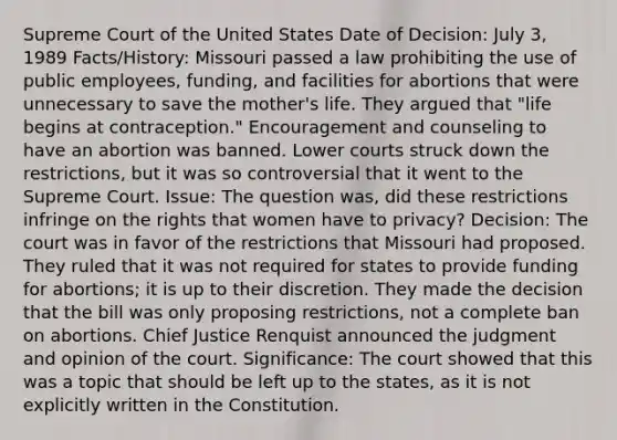 Supreme Court of the United States Date of Decision: July 3, 1989 Facts/History: Missouri passed a law prohibiting the use of public employees, funding, and facilities for abortions that were unnecessary to save the mother's life. They argued that "life begins at contraception." Encouragement and counseling to have an abortion was banned. Lower courts struck down the restrictions, but it was so controversial that it went to the Supreme Court. Issue: The question was, did these restrictions infringe on the rights that women have to privacy? Decision: The court was in favor of the restrictions that Missouri had proposed. They ruled that it was not required for states to provide funding for abortions; it is up to their discretion. They made the decision that the bill was only proposing restrictions, not a complete ban on abortions. Chief Justice Renquist announced the judgment and opinion of the court. Significance: The court showed that this was a topic that should be left up to the states, as it is not explicitly written in the Constitution.