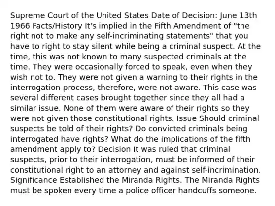 Supreme Court of the United States Date of Decision: June 13th 1966 Facts/History It's implied in the Fifth Amendment of "the right not to make any self-incriminating statements" that you have to right to stay silent while being a criminal suspect. At the time, this was not known to many suspected criminals at the time. They were occasionally forced to speak, even when they wish not to. They were not given a warning to their rights in the interrogation process, therefore, were not aware. This case was several different cases brought together since they all had a similar issue. None of them were aware of their rights so they were not given those constitutional rights. Issue Should criminal suspects be told of their rights? Do convicted criminals being interrogated have rights? What do the implications of the fifth amendment apply to? Decision It was ruled that criminal suspects, prior to their interrogation, must be informed of their constitutional right to an attorney and against self-incrimination. Significance Established the Miranda Rights. The Miranda Rights must be spoken every time a police officer handcuffs someone.