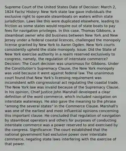 Supreme Court of the United States Date of Decision: March 2, 1824 Facts/ History: New York state law gave individuals the exclusive right to operate steamboats on waters within state jurisdiction. Laws like this were duplicated elsewhere, leading to friction as some states would require out of state boats to pay fees for navigation privileges. In this case, Thomas Gibbons, a steamboat owner who did business between New York and New Jersey under a federal coastal licences, challenged the monopoly license granted by New York to Aaron Ogden. New York courts consistently upheld the state monopoly. Issue: Did the State of New York exercise authority in a realm reserved exclusively to congress, namely, the regulation of interstate commerce? Decision: The Court decision was unanimous for Gibbons. Under the Constitution's Supremacy Clause, the New York monopoly was void because it went against federal law. The unanimous court found that New York's licensing requirement was inconsistent with congressional act regulating the coastal trade. The New York law was invalid because of the Supremacy Clause. In his opinion, Chief Justice John Marshall developed a clear definition of the word commerce, which included navigation on interstate waterways. He also gave the meaning to the phrase "among the several states" in the Commerce Clause. Marshall's was one of the earliest and most influential opinions concerning this important clause. He concluded that regulation of navigation by steamboat operators and others for purposes of conducting interstate commerce was a power reserved to and exercised by the congress. Significance: The court established that the national government had exclusive power over interstate commerce, negating state laws interfering with the exercise of that power.