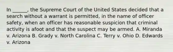 In ______, the Supreme Court of the United States decided that a search without a warrant is permitted, in the name of officer safety, when an officer has reasonable suspicion that criminal activity is afoot and that the suspect may be armed. A. Miranda v. Arizona B. Grady v. North Carolina C. Terry v. Ohio D. Edwards v. Arizona