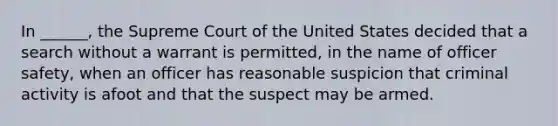 In ______, the Supreme Court of the United States decided that a search without a warrant is permitted, in the name of officer safety, when an officer has reasonable suspicion that criminal activity is afoot and that the suspect may be armed.