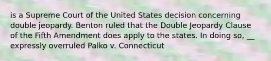 is a Supreme Court of the United States decision concerning double jeopardy. Benton ruled that the Double Jeopardy Clause of the Fifth Amendment does apply to the states. In doing so, __ expressly overruled Palko v. Connecticut