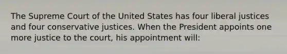 The Supreme Court of the United States has four liberal justices and four conservative justices. When the President appoints one more justice to the court, his appointment will: