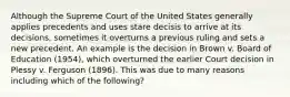 Although the Supreme Court of the United States generally applies precedents and uses stare decisis to arrive at its decisions, sometimes it overturns a previous ruling and sets a new precedent. An example is the decision in Brown v. Board of Education (1954), which overturned the earlier Court decision in Plessy v. Ferguson (1896). This was due to many reasons including which of the following?