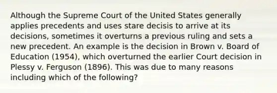 Although the Supreme Court of the United States generally applies precedents and uses stare decisis to arrive at its decisions, sometimes it overturns a previous ruling and sets a new precedent. An example is the decision in Brown v. Board of Education (1954), which overturned the earlier Court decision in Plessy v. Ferguson (1896). This was due to many reasons including which of the following?