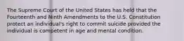 The Supreme Court of the United States has held that the Fourteenth and Ninth Amendments to the U.S. Constitution protect an individual's right to commit suicide provided the individual is competent in age and mental condition.