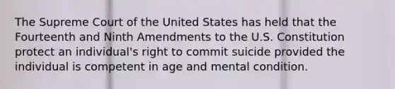 The Supreme Court of the United States has held that the Fourteenth and Ninth Amendments to the U.S. Constitution protect an individual's right to commit suicide provided the individual is competent in age and mental condition.