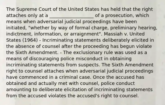 The Supreme Court of the United States has held that the right attaches only at a ___________________ of a prosecution, which means when adversarial judicial proceedings have been initiated, "whether by way of formal charge, preliminary hearing, indictment, information, or arraignment". Massiah v. United States (1964) - Incriminating statements deliberately elicited in the absence of counsel after the proceeding has begun violate the Sixth Amendment. - The exclusionary rule was used as a means of discouraging police misconduct in obtaining incriminating statements from suspects. The Sixth Amendment right to counsel attaches when adversarial judicial proceedings have commenced in a criminal case. Once the accused has obtained and actually met with counsel, police conduct amounting to deliberate elicitation of incriminating statements from the accused violates the accused's right to counsel.