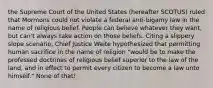 the Supreme Court of the United States (hereafter SCOTUS) ruled that Mormons could not violate a federal anti-bigamy law in the name of religious belief. People can believe whatever they want, but can't always take action on those beliefs. Citing a slippery slope scenario, Chief Justice Waite hypothesized that permitting human sacrifice in the name of religion "would be to make the professed doctrines of religious belief superior to the law of the land, and in effect to permit every citizen to become a law unto himself." None of that!