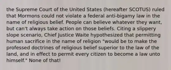 the Supreme Court of the United States (hereafter SCOTUS) ruled that Mormons could not violate a federal anti-bigamy law in the name of religious belief. People can believe whatever they want, but can't always take action on those beliefs. Citing a slippery slope scenario, Chief Justice Waite hypothesized that permitting human sacrifice in the name of religion "would be to make the professed doctrines of religious belief superior to the law of the land, and in effect to permit every citizen to become a law unto himself." None of that!