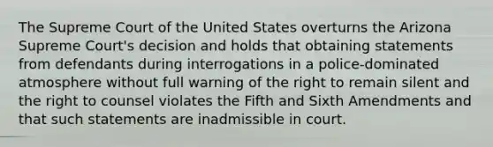 The Supreme Court of the United States overturns the Arizona Supreme Court's decision and holds that obtaining statements from defendants during interrogations in a police-dominated atmosphere without full warning of the right to remain silent and the right to counsel violates the Fifth and Sixth Amendments and that such statements are inadmissible in court.