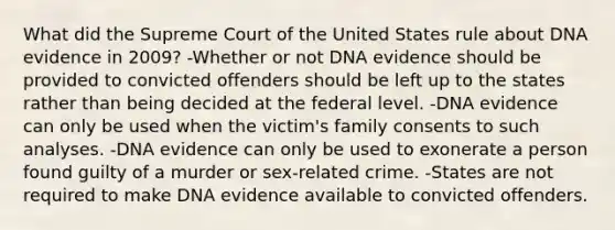 What did the Supreme Court of the United States rule about DNA evidence in 2009? -Whether or not DNA evidence should be provided to convicted offenders should be left up to the states rather than being decided at the federal level. -DNA evidence can only be used when the victim's family consents to such analyses. -DNA evidence can only be used to exonerate a person found guilty of a murder or sex-related crime. -States are not required to make DNA evidence available to convicted offenders.