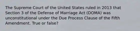 The Supreme Court of the United States ruled in 2013 that Section 3 of the Defense of Marriage Act (DOMA) was unconstitutional under the Due Process Clause of the Fifth Amendment. True or false?