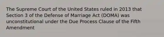 The Supreme Court of the United States ruled in 2013 that Section 3 of the Defense of Marriage Act (DOMA) was unconstitutional under the Due Process Clause of the Fifth Amendment