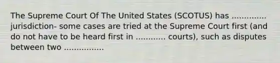 The Supreme Court Of The United States (SCOTUS) has .............. jurisdiction- some cases are tried at the Supreme Court first (and do not have to be heard first in ............ courts), such as disputes between two ................