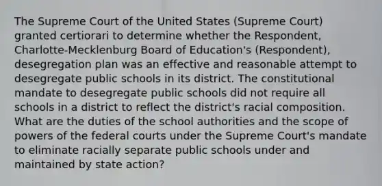 The Supreme Court of the United States (Supreme Court) granted certiorari to determine whether the Respondent, Charlotte-Mecklenburg Board of Education's (Respondent), desegregation plan was an effective and reasonable attempt to desegregate public schools in its district. The constitutional mandate to desegregate public schools did not require all schools in a district to reflect the district's racial composition. What are the duties of the school authorities and the scope of powers of the federal courts under the Supreme Court's mandate to eliminate racially separate public schools under and maintained by state action?