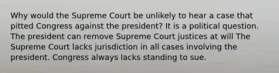 Why would the Supreme Court be unlikely to hear a case that pitted Congress against the president? It is a political question. The president can remove Supreme Court justices at will The Supreme Court lacks jurisdiction in all cases involving the president. Congress always lacks standing to sue.