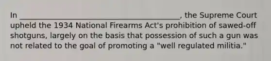 In __________________________________________, the Supreme Court upheld the 1934 National Firearms Act's prohibition of sawed-off shotguns, largely on the basis that possession of such a gun was not related to the goal of promoting a "well regulated militia."