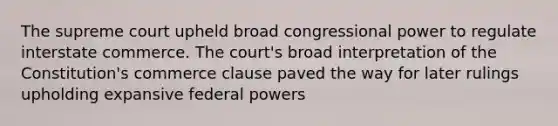 The supreme court upheld broad congressional power to regulate interstate commerce. The court's broad interpretation of the Constitution's commerce clause paved the way for later rulings upholding expansive federal powers