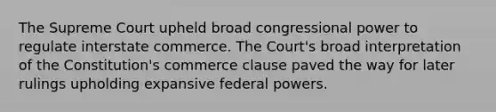 The Supreme Court upheld broad congressional power to regulate interstate commerce. The Court's broad interpretation of the Constitution's commerce clause paved the way for later rulings upholding expansive federal powers.