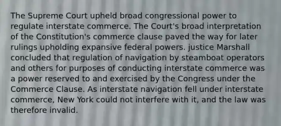 The Supreme Court upheld broad congressional power to regulate interstate commerce. The Court's broad interpretation of the Constitution's commerce clause paved the way for later rulings upholding expansive federal powers. justice Marshall concluded that regulation of navigation by steamboat operators and others for purposes of conducting interstate commerce was a power reserved to and exercised by the Congress under the Commerce Clause. As interstate navigation fell under interstate commerce, New York could not interfere with it, and the law was therefore invalid.