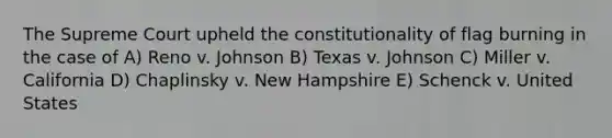 The Supreme Court upheld the constitutionality of flag burning in the case of A) Reno v. Johnson B) Texas v. Johnson C) Miller v. California D) Chaplinsky v. New Hampshire E) Schenck v. United States