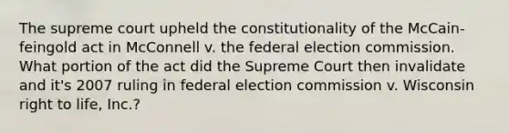 The supreme court upheld the constitutionality of the McCain-feingold act in McConnell v. the federal election commission. What portion of the act did the Supreme Court then invalidate and it's 2007 ruling in federal election commission v. Wisconsin right to life, Inc.?