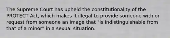 The Supreme Court has upheld the constitutionality of the PROTECT Act, which makes it illegal to provide someone with or request from someone an image that "is indistinguishable from that of a minor" in a sexual situation.