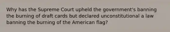 Why has the Supreme Court upheld the government's banning the burning of draft cards but declared unconstitutional a law banning the burning of the American flag?