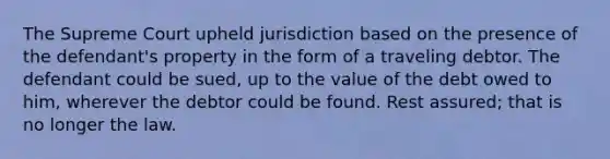 The Supreme Court upheld jurisdiction based on the presence of the defendant's property in the form of a traveling debtor. The defendant could be sued, up to the value of the debt owed to him, wherever the debtor could be found. Rest assured; that is no longer the law.