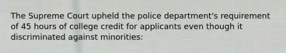 The Supreme Court upheld the police department's requirement of 45 hours of college credit for applicants even though it discriminated against minorities: