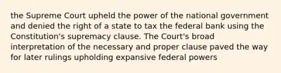 the Supreme Court upheld the power of the national government and denied the right of a state to tax the federal bank using the Constitution's supremacy clause. The Court's broad interpretation of the necessary and proper clause paved the way for later rulings upholding expansive federal powers