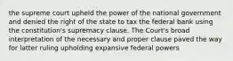 the supreme court upheld the power of the national government and denied the right of the state to tax the federal bank using the constitution's supremacy clause. The Court's broad interpretation of the necessary and proper clause paved the way for latter ruling upholding expansive federal powers