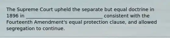 The Supreme Court upheld the separate but equal doctrine in 1896 in ________________________________ consistent with the Fourteenth Amendment's equal protection clause, and allowed segregation to continue.