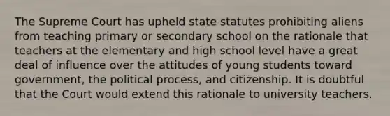 The Supreme Court has upheld state statutes prohibiting aliens from teaching primary or secondary school on the rationale that teachers at the elementary and high school level have a great deal of influence over the attitudes of young students toward government, the political process, and citizenship. It is doubtful that the Court would extend this rationale to university teachers.