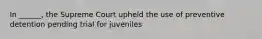 In ______, the Supreme Court upheld the use of preventive detention pending trial for juveniles