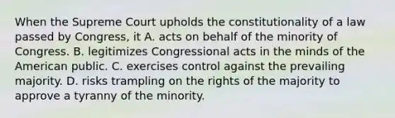 When the Supreme Court upholds the constitutionality of a law passed by Congress, it A. acts on behalf of the minority of Congress. B. legitimizes Congressional acts in the minds of the American public. C. exercises control against the prevailing majority. D. risks trampling on the rights of the majority to approve a tyranny of the minority.