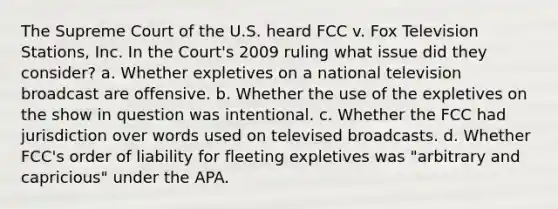 The Supreme Court of the U.S. heard FCC v. Fox Television Stations, Inc. In the Court's 2009 ruling what issue did they consider? a. Whether expletives on a national television broadcast are offensive. b. Whether the use of the expletives on the show in question was intentional. c. Whether the FCC had jurisdiction over words used on televised broadcasts. d. Whether FCC's order of liability for fleeting expletives was "arbitrary and capricious" under the APA.