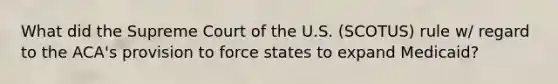 What did the Supreme Court of the U.S. (SCOTUS) rule w/ regard to the ACA's provision to force states to expand Medicaid?