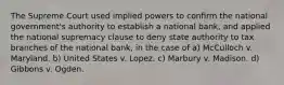 The Supreme Court used implied powers to conﬁrm the national government's authority to establish a national bank, and applied the national supremacy clause to deny state authority to tax branches of the national bank, in the case of a) McCulloch v. Maryland. b) United States v. Lopez. c) Marbury v. Madison. d) Gibbons v. Ogden.