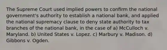 The Supreme Court used implied powers to conﬁrm the national government's authority to establish a national bank, and applied the national supremacy clause to deny state authority to tax branches of the national bank, in the case of a) McCulloch v. Maryland. b) United States v. Lopez. c) Marbury v. Madison. d) Gibbons v. Ogden.