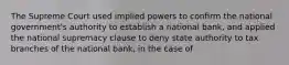 The Supreme Court used implied powers to conﬁrm the national government's authority to establish a national bank, and applied the national supremacy clause to deny state authority to tax branches of the national bank, in the case of