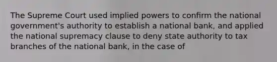 The Supreme Court used implied powers to conﬁrm the national government's authority to establish a national bank, and applied the national supremacy clause to deny state authority to tax branches of the national bank, in the case of