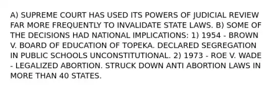 A) SUPREME COURT HAS USED ITS <a href='https://www.questionai.com/knowledge/kKSx9oT84t-powers-of' class='anchor-knowledge'>powers of</a> JUDICIAL REVIEW FAR MORE FREQUENTLY TO INVALIDATE STATE LAWS. B) SOME OF THE DECISIONS HAD NATIONAL IMPLICATIONS: 1) 1954 - BROWN V. BOARD OF EDUCATION OF TOPEKA. DECLARED SEGREGATION IN PUBLIC SCHOOLS UNCONSTITUTIONAL. 2) 1973 - ROE V. WADE - LEGALIZED ABORTION. STRUCK DOWN ANTI ABORTION LAWS IN <a href='https://www.questionai.com/knowledge/keWHlEPx42-more-than' class='anchor-knowledge'>more than</a> 40 STATES.