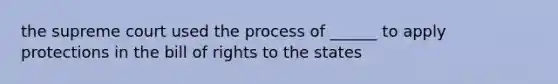 the supreme court used the process of ______ to apply protections in the bill of rights to the states