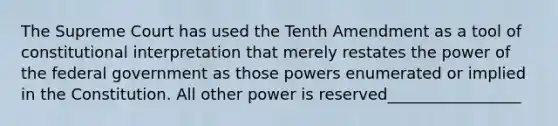 The Supreme Court has used the Tenth Amendment as a tool of constitutional interpretation that merely restates the power of the federal government as those powers enumerated or implied in the Constitution. All other power is reserved_________________