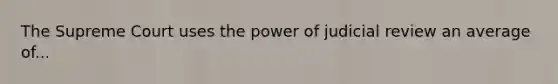 The Supreme Court uses the power of judicial review an average of...