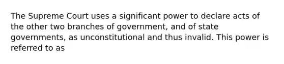 The Supreme Court uses a significant power to declare acts of the other two branches of government, and of state governments, as unconstitutional and thus invalid. This power is referred to as